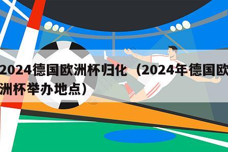 2024德国欧洲杯归化（2024年德国欧洲杯举办地点）